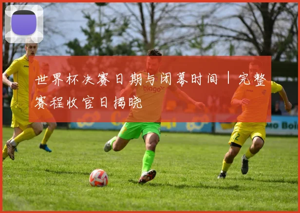 世界杯决赛日期与闭幕时间｜完整赛程收官日揭晓