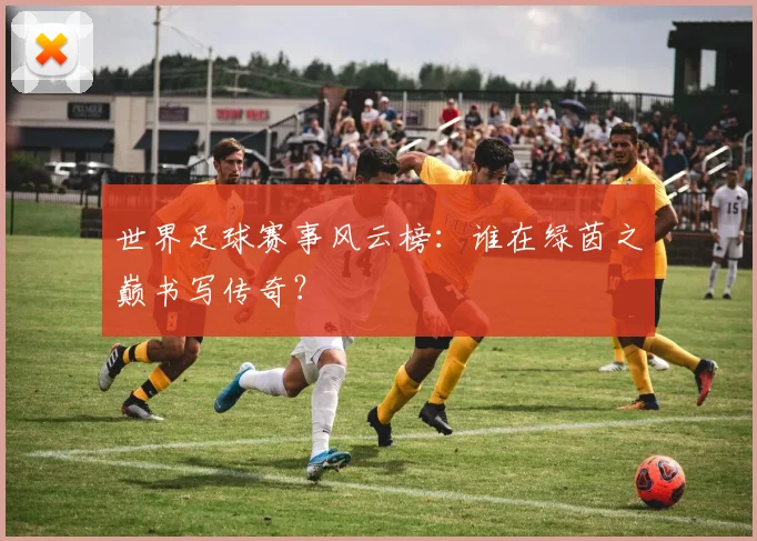 世界足球赛事风云榜:谁在绿茵之巅书写传奇?