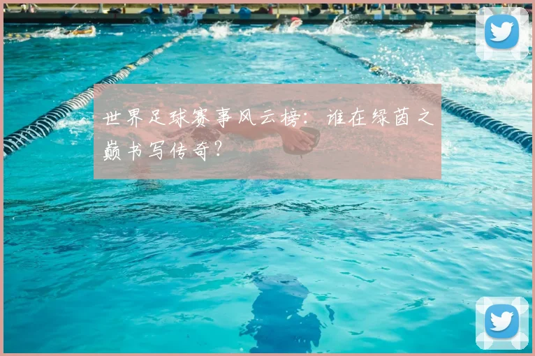 世界足球赛事风云榜：谁在绿茵之巅书写传奇？