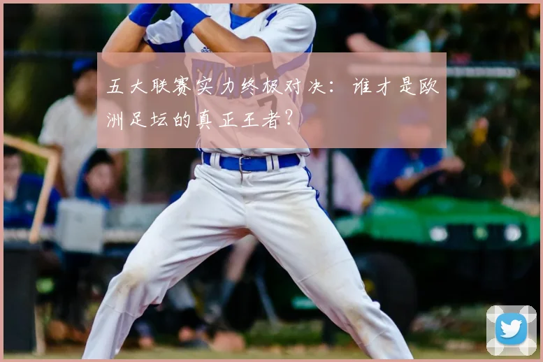 五大联赛实力终极对决：谁才是欧洲足坛的真正王者？