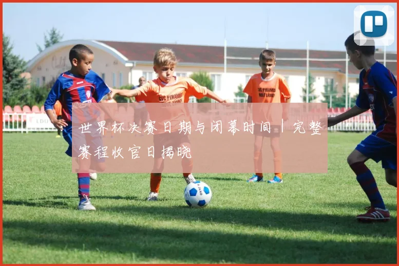世界杯决赛日期与闭幕时间|完整赛程收官日揭晓