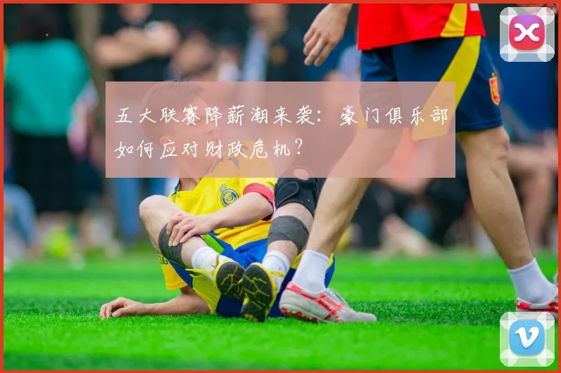 五大联赛降薪潮来袭:豪门俱乐部如何应对财政危机?